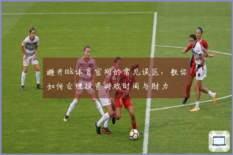 避开mk体育官网的常见误区，教你如何合理投资游戏时间与财力
